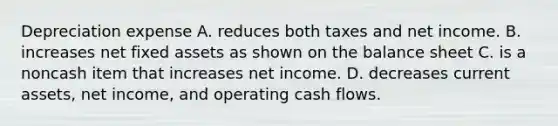 Depreciation expense A. reduces both taxes and net income. B. increases net fixed assets as shown on the balance sheet C. is a noncash item that increases net income. D. decreases current assets, net income, and operating cash flows.