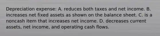 Depreciation expense: A. reduces both taxes and net income. B. increases net fixed assets as shown on the balance sheet. C. is a noncash item that increases net income. D. decreases current assets, net income, and operating cash flows.