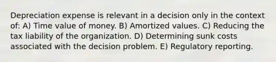 Depreciation expense is relevant in a decision only in the context of: A) Time value of money. B) Amortized values. C) Reducing the tax liability of the organization. D) Determining sunk costs associated with the decision problem. E) Regulatory reporting.