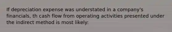 If depreciation expense was understated in a company's financials, th cash flow from operating activities presented under the indirect method is most likely: