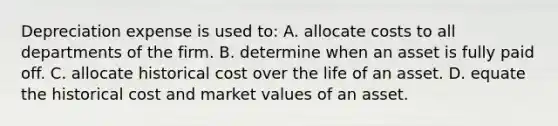 Depreciation expense is used to: A. allocate costs to all departments of the firm. B. determine when an asset is fully paid off. C. allocate historical cost over the life of an asset. D. equate the historical cost and market values of an asset.