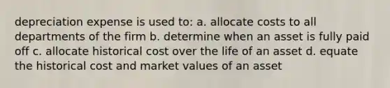 depreciation expense is used to: a. allocate costs to all departments of the firm b. determine when an asset is fully paid off c. allocate historical cost over the life of an asset d. equate the historical cost and market values of an asset