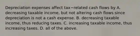 Depreciation expenses affect tax−related cash flows by A. decreasing taxable​ income, but not altering cash flows since depreciation is not a cash expense. B. decreasing taxable​ income, thus reducing taxes. C. increasing taxable​ income, thus increasing taxes. D. all of the above.