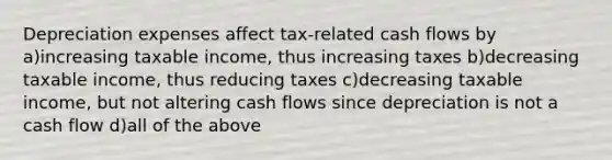 Depreciation expenses affect tax-related cash flows by a)increasing taxable income, thus increasing taxes b)decreasing taxable income, thus reducing taxes c)decreasing taxable income, but not altering cash flows since depreciation is not a cash flow d)all of the above