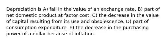 Depreciation is A) fall in the value of an exchange rate. B) part of net domestic product at factor cost. C) the decrease in the value of capital resulting from its use and obsolescence. D) part of consumption expenditure. E) the decrease in the purchasing power of a dollar because of inflation.