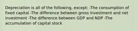 Depreciation is all of the following, except: -The consumption of fixed capital -The difference between gross investment and net investment -The difference between GDP and NDP -The accumulation of capital stock