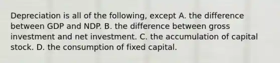 Depreciation is all of the following, except A. the difference between GDP and NDP. B. the difference between gross investment and net investment. C. the accumulation of capital stock. D. the consumption of fixed capital.