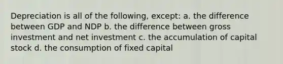 Depreciation is all of the following, except: a. the difference between GDP and NDP b. the difference between gross investment and net investment c. the accumulation of capital stock d. the consumption of fixed capital