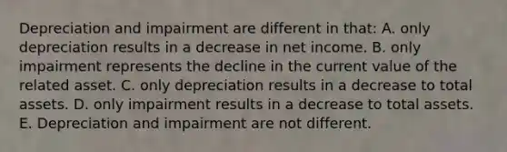 Depreciation and impairment are different in that: A. only depreciation results in a decrease in net income. B. only impairment represents the decline in the current value of the related asset. C. only depreciation results in a decrease to total assets. D. only impairment results in a decrease to total assets. E. Depreciation and impairment are not different.