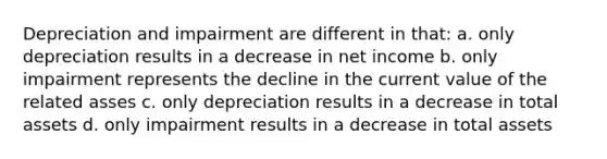 Depreciation and impairment are different in that: a. only depreciation results in a decrease in net income b. only impairment represents the decline in the current value of the related asses c. only depreciation results in a decrease in total assets d. only impairment results in a decrease in total assets