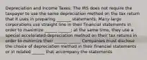 Depreciation and Income Taxes: The IRS does not require the taxpayer to use the same depreciation method on the tax return that it uses in preparing _______ statements. Many large corporations use straight line in their financial statements in order to maximize ______ ______; at the same time, they use a special accelerated-depreciation method on their tax returns in order to minimize their ______ ______ Companies must disclose the choice of depreciation method in their financial statements or in related ______ that accompany the statements