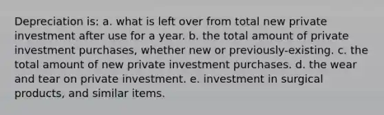 Depreciation is: a. what is left over from total new private investment after use for a year. b. the total amount of private investment purchases, whether new or previously-existing. c. the total amount of new private investment purchases. d. the wear and tear on private investment. e. investment in surgical products, and similar items.