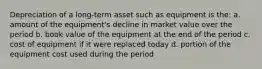 Depreciation of a long-term asset such as equipment is the: a. amount of the equipment's decline in market value over the period b. book value of the equipment at the end of the period c. cost of equipment if it were replaced today d. portion of the equipment cost used during the period