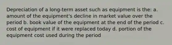 Depreciation of a long-term asset such as equipment is the: a. amount of the equipment's decline in market value over the period b. book value of the equipment at the end of the period c. cost of equipment if it were replaced today d. portion of the equipment cost used during the period