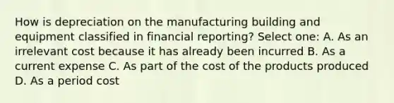 How is depreciation on the manufacturing building and equipment classified in financial reporting? Select one: A. As an irrelevant cost because it has already been incurred B. As a current expense C. As part of the cost of the products produced D. As a period cost