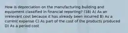 How is depreciation on the manufacturing building and equipment classified in financial reporting? (18) A) As an irrelevant cost because it has already been incurred B) As a current expense C) As part of the cost of the products produced D) As a period cost