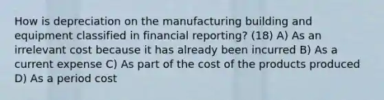 How is depreciation on the manufacturing building and equipment classified in financial reporting? (18) A) As an irrelevant cost because it has already been incurred B) As a current expense C) As part of the cost of the products produced D) As a period cost