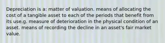 Depreciation is a: matter of valuation. means of allocating the cost of a tangible asset to each of the periods that benefit from its use.g. measure of deterioration in the physical condition of an asset. means of recording the decline in an asset's fair market value.