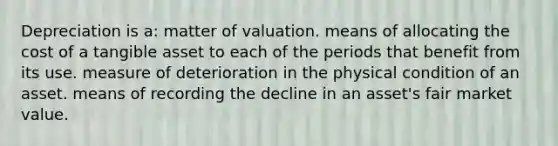 Depreciation is a: matter of valuation. means of allocating the cost of a tangible asset to each of the periods that benefit from its use. measure of deterioration in the physical condition of an asset. means of recording the decline in an asset's fair market value.