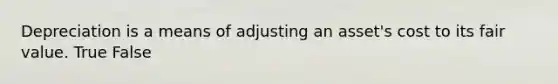 Depreciation is a means of adjusting an asset's cost to its fair value. True False