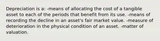 Depreciation is a: -means of allocating the cost of a tangible asset to each of the periods that benefit from its use. -means of recording the decline in an asset's fair market value. -measure of deterioration in the physical condition of an asset. -matter of valuation.