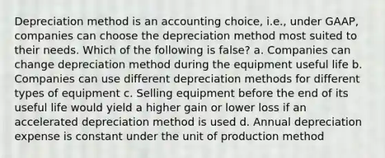 Depreciation method is an accounting choice, i.e., under GAAP, companies can choose the depreciation method most suited to their needs. Which of the following is false? a. Companies can change depreciation method during the equipment useful life b. Companies can use different depreciation methods for different types of equipment c. Selling equipment before the end of its useful life would yield a higher gain or lower loss if an accelerated depreciation method is used d. Annual depreciation expense is constant under the unit of production method