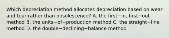 Which depreciation method allocates depreciation based on wear and tear rather than​ obsolescence? A. the first−​in, first−out method B. the units−of−production method C. the straight−line method D. the double−declining−balance method