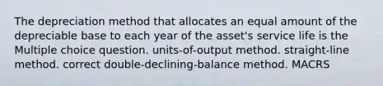 The depreciation method that allocates an equal amount of the depreciable base to each year of the asset's service life is the Multiple choice question. units-of-output method. straight-line method. correct double-declining-balance method. MACRS