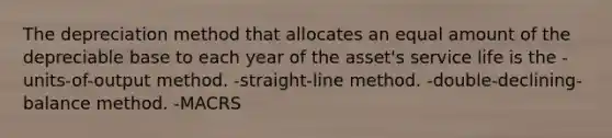 The depreciation method that allocates an equal amount of the depreciable base to each year of the asset's service life is the -units-of-output method. -straight-line method. -double-declining-balance method. -MACRS