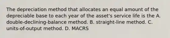 The depreciation method that allocates an equal amount of the depreciable base to each year of the asset's service life is the A. double-declining-balance method. B. straight-line method. C. units-of-output method. D. MACRS