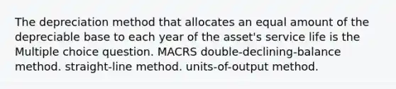 The depreciation method that allocates an equal amount of the depreciable base to each year of the asset's service life is the Multiple choice question. MACRS double-declining-balance method. straight-line method. units-of-output method.