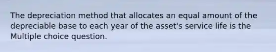 The depreciation method that allocates an equal amount of the depreciable base to each year of the asset's service life is the Multiple choice question.