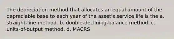 The depreciation method that allocates an equal amount of the depreciable base to each year of the asset's service life is the a. straight-line method. b. double-declining-balance method. c. units-of-output method. d. MACRS