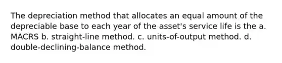 The depreciation method that allocates an equal amount of the depreciable base to each year of the asset's service life is the a. MACRS b. straight-line method. c. units-of-output method. d. double-declining-balance method.