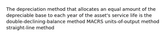 The depreciation method that allocates an equal amount of the depreciable base to each year of the asset's service life is the double-declining-balance method MACRS units-of-output method straight-line method