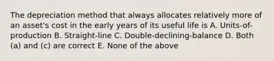 The depreciation method that always allocates relatively more of an asset's cost in the early years of its useful life is A. Units-of-production B. Straight-line C. Double-declining-balance D. Both (a) and (c) are correct E. None of the above