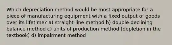 Which depreciation method would be most appropriate for a piece of manufacturing equipment with a fixed output of goods over its lifetime? a) straight-line method b) double-declining balance method c) units of production method (depletion in the textbook) d) impairment method