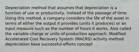 Depreciation method that assumes that depreciation is a function of use or productivity, instead of the passage of time. Using this method, a company considers the life of the asset in terms of either the output it provides (units it produces) or an input measure such as the number of hours it works. Also called the variable-charge or units-of-production approach. Modified Accelerated Cost Recovery System (MACRS) activity method depreciation base successful-efforts concept