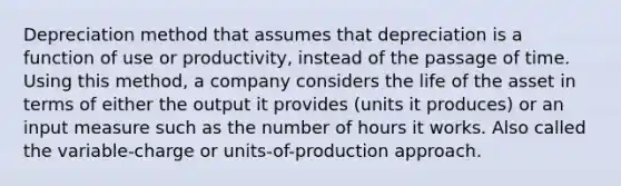 Depreciation method that assumes that depreciation is a function of use or productivity, instead of the passage of time. Using this method, a company considers the life of the asset in terms of either the output it provides (units it produces) or an input measure such as the number of hours it works. Also called the variable-charge or units-of-production approach.