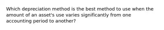 Which depreciation method is the best method to use when the amount of an asset's use varies significantly from one accounting period to another?