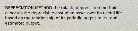 DEPRECIATION METHOD the (blank) depreciation method allocates the depreciable cost of an asset over its useful life based on the relationship of its periodic output to its total estimated output.