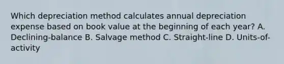 Which depreciation method calculates annual depreciation expense based on book value at the beginning of each year? A. Declining-balance B. Salvage method C. Straight-line D. Units-of-activity