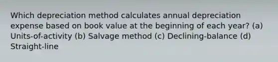 Which depreciation method calculates annual depreciation expense based on book value at the beginning of each year? (a) Units-of-activity (b) Salvage method (c) Declining-balance (d) Straight-line