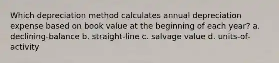 Which depreciation method calculates annual depreciation expense based on book value at the beginning of each year? a. declining-balance b. straight-line c. salvage value d. units-of-activity