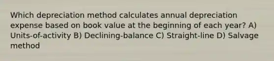 Which depreciation method calculates annual depreciation expense based on book value at the beginning of each year? A) Units-of-activity B) Declining-balance C) Straight-line D) Salvage method