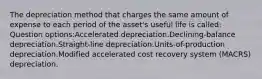 The depreciation method that charges the same amount of expense to each period of the asset's useful life is called: Question options:Accelerated depreciation.Declining-balance depreciation.Straight-line depreciation.Units-of-production depreciation.Modified accelerated cost recovery system (MACRS) depreciation.