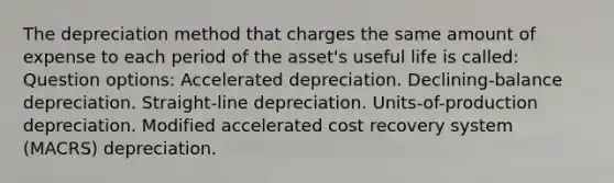 The depreciation method that charges the same amount of expense to each period of the asset's useful life is called: Question options: Accelerated depreciation. Declining-balance depreciation. Straight-line depreciation. Units-of-production depreciation. Modified accelerated cost recovery system (MACRS) depreciation.