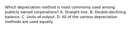 Which depreciation method is most commonly used among publicly owned corporations? A. Straight-line. B. Double-declining balance. C. Units-of-output. D. All of the various depreciation methods are used equally.