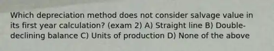 Which depreciation method does not consider salvage value in its first year calculation? (exam 2) A) Straight line B) Double-declining balance C) Units of production D) None of the above