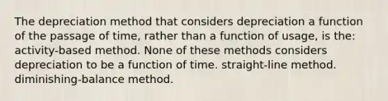 The depreciation method that considers depreciation a function of the passage of time, rather than a function of usage, is the: activity-based method. None of these methods considers depreciation to be a function of time. straight-line method. diminishing-balance method.